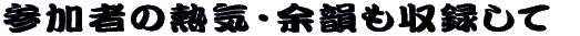 参加者の熱気・余韻も収録して 