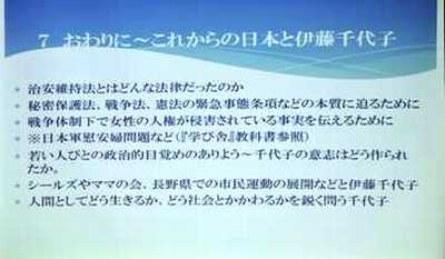 プロジェクターの画面　おわりに～これからの日本と伊藤千代子　治安維持法はどんな法律だったのか　秘密保護法、戦争法、憲法の緊急事態条項などの本質に迫るために　戦争体制下で女性の人権が侵害されている事実を伝えるために　※日本軍慰安婦問題など（『学び舎』教科書参照）　若い人びとの政治的目覚めのありよう～千代子の意志はどうつくられたか　シールスやママの会、長野県での市民運動の展開などと伊藤千代子　人間としてどう生きるか、どう社会とかかわるかを鋭く問う千代子